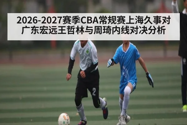 2026-2027赛季CBA常规赛上海久事对广东宏远王哲林与周琦内线对决分析