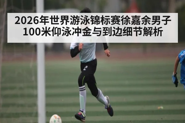 2026年世界游泳锦标赛徐嘉余男子100米仰泳冲金与到边细节解析